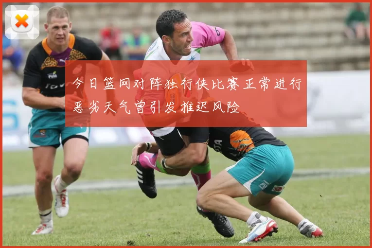 今日篮网对阵独行侠比赛正常进行恶劣天气曾引发推迟风险