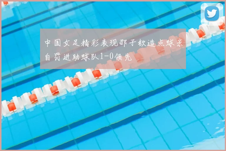 中国女足精彩表现邵子钦造点球亲自罚进助球队1-0领先