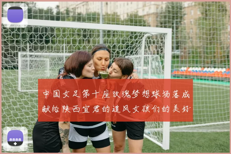 中国女足第十座玫瑰梦想球场落成献给陕西宜君的追风女孩们的美好祝福