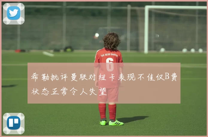 希勒批评曼联对纽卡表现不佳仅B费状态正常令人失望