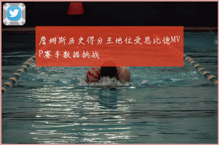 詹姆斯历史得分王地位受恩比德MVP赛季数据挑战