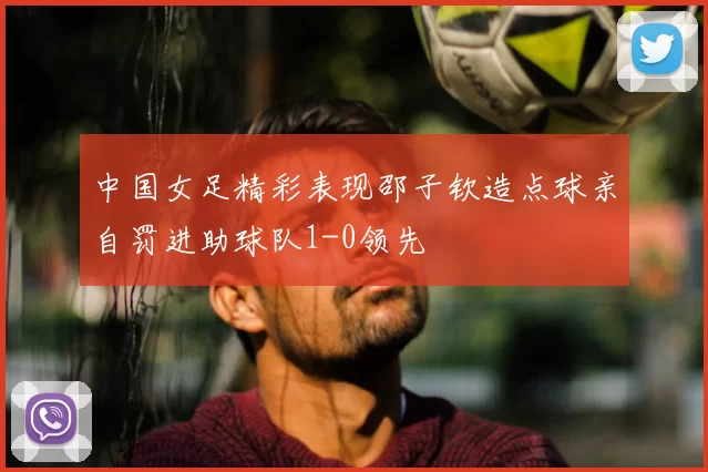中国女足精彩表现邵子钦造点球亲自罚进助球队1-0领先