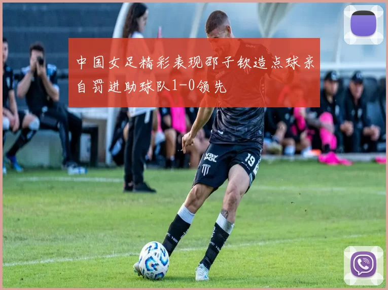 中国女足精彩表现邵子钦造点球亲自罚进助球队1-0领先
