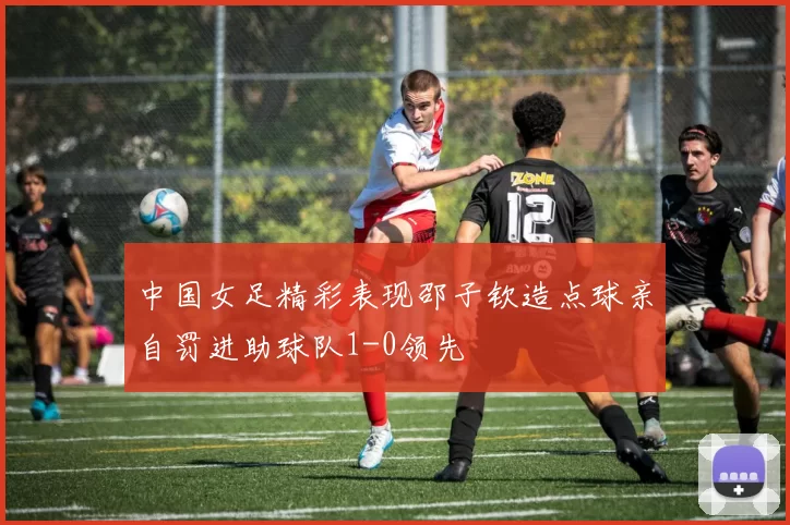 中国女足精彩表现邵子钦造点球亲自罚进助球队1-0领先