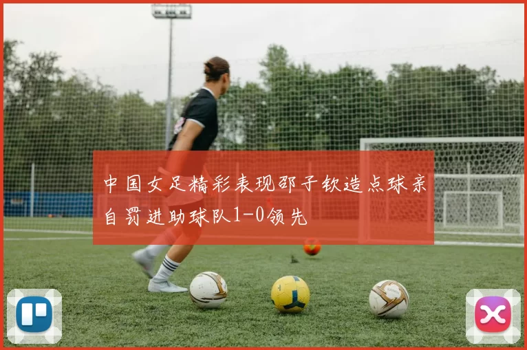 中国女足精彩表现邵子钦造点球亲自罚进助球队1-0领先