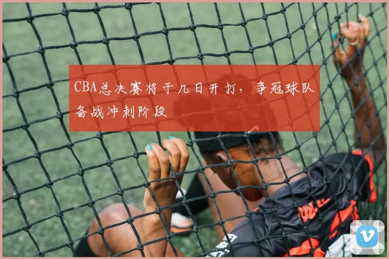CBA总决赛将于几日开打，争冠球队备战冲刺阶段