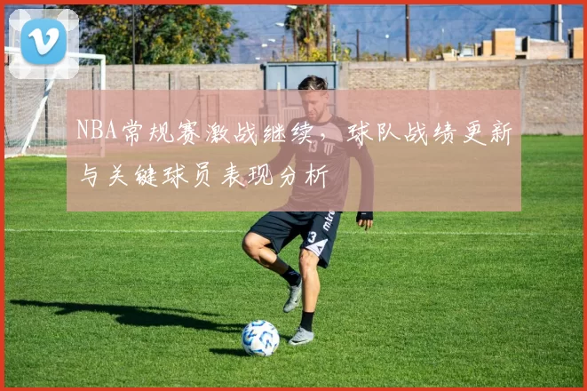 NBA常规赛激战继续，球队战绩更新与关键球员表现分析