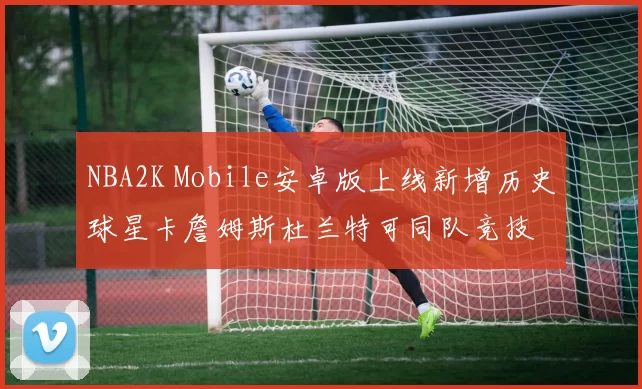 NBA2K Mobile安卓版上线新增历史球星卡詹姆斯杜兰特可同队竞技