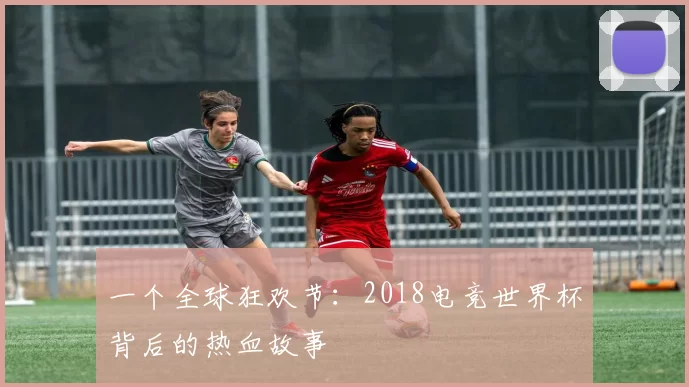 一个全球狂欢节：2018电竞世界杯背后的热血故事