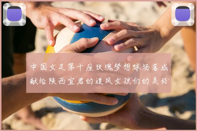 中国女足第十座玫瑰梦想球场落成献给陕西宜君的追风女孩们的美好祝福