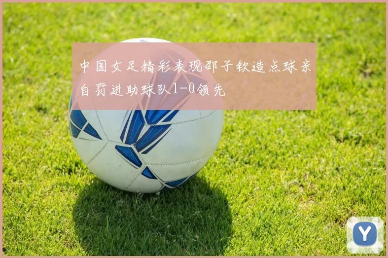 中国女足精彩表现邵子钦造点球亲自罚进助球队1-0领先