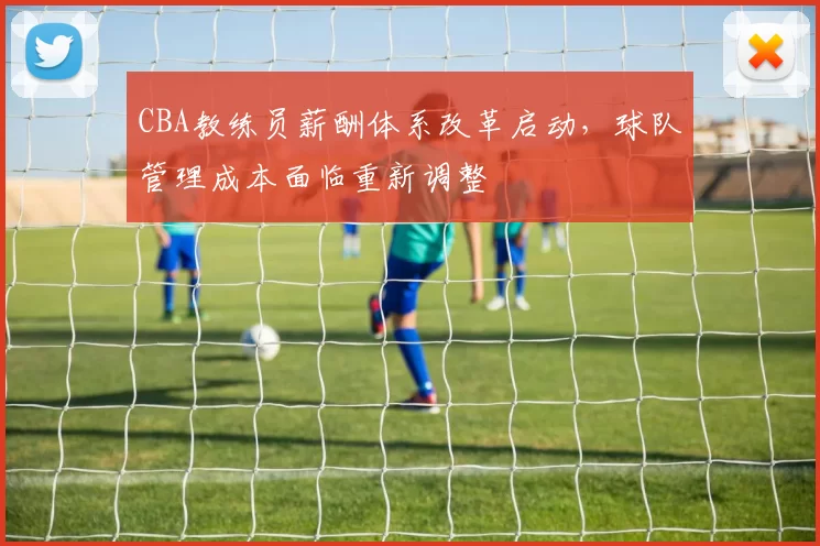 CBA教练员薪酬体系改革启动，球队管理成本面临重新调整