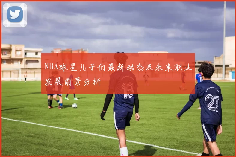 NBA球星儿子们最新动态及未来职业发展前景分析