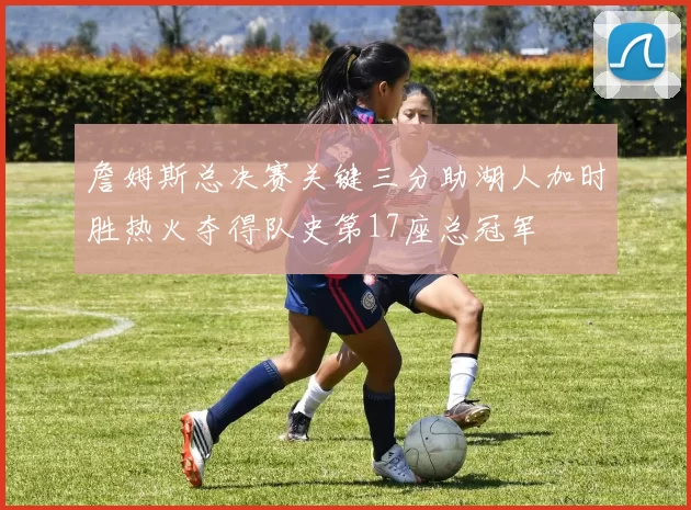 詹姆斯总决赛关键三分助湖人加时胜热火夺得队史第17座总冠军