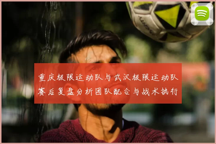 重庆极限运动队与武汉极限运动队赛后复盘分析团队配合与战术执行情况
