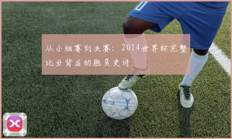 从小组赛到决赛：2014世界杯完整比分背后的胜负史诗