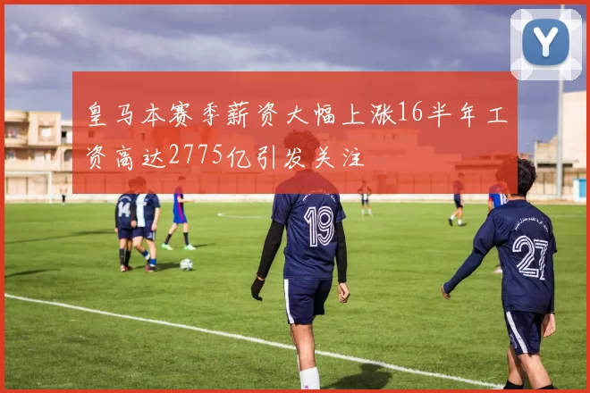 皇马本赛季薪资大幅上涨16半年工资高达2775亿引发关注