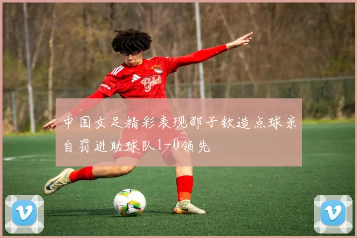 中国女足精彩表现邵子钦造点球亲自罚进助球队1-0领先