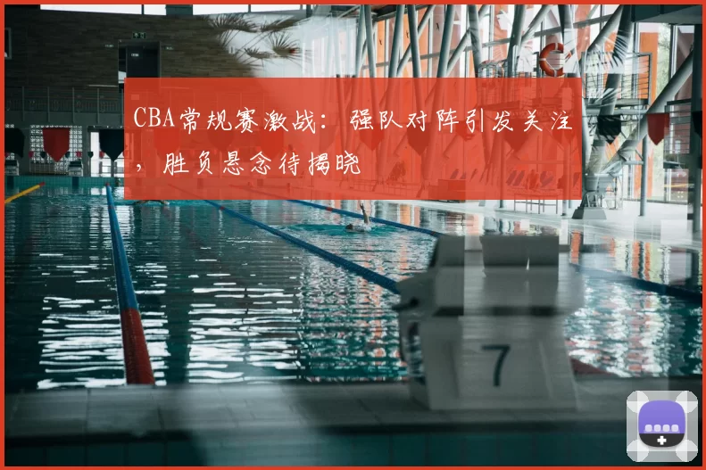CBA常规赛激战：强队对阵引发关注，胜负悬念待揭晓