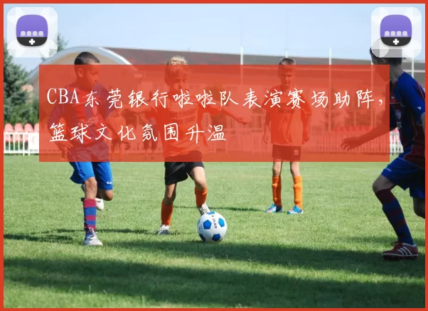 CBA东莞银行啦啦队表演赛场助阵，篮球文化氛围升温