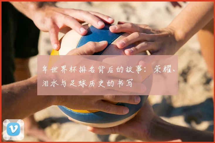 年世界杯排名背后的故事：荣耀、泪水与足球历史的书写