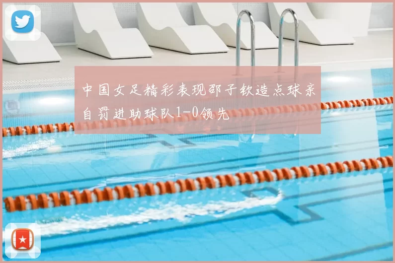 中国女足精彩表现邵子钦造点球亲自罚进助球队1-0领先