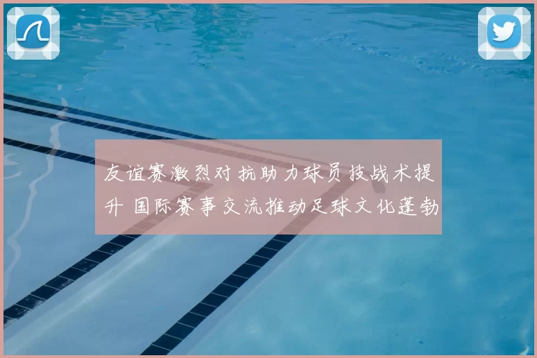 友谊赛激烈对抗助力球员技战术提升 国际赛事交流推动足球文化蓬勃发展