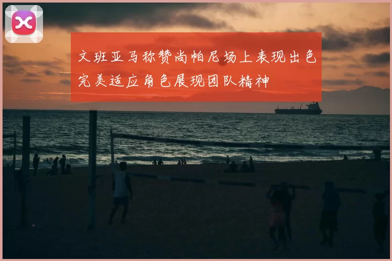 文班亚马称赞尚帕尼场上表现出色完美适应角色展现团队精神