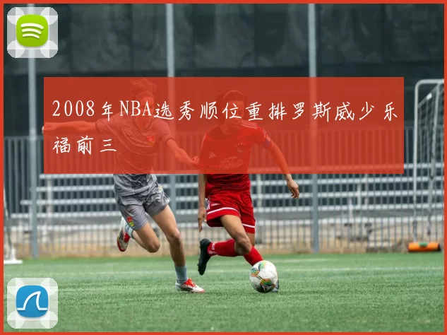 2008年NBA选秀顺位重排罗斯威少乐福前三