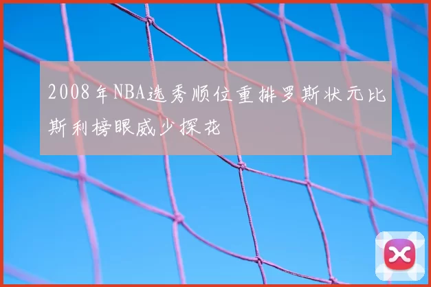 2008年NBA选秀顺位重排罗斯状元比斯利榜眼威少探花