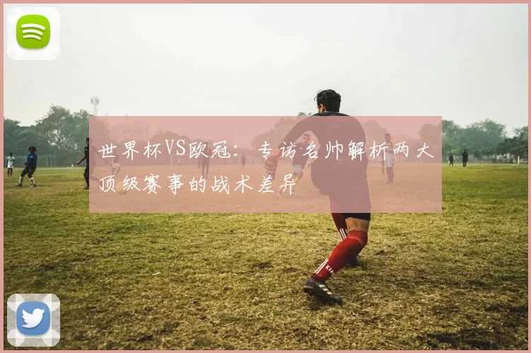 世界杯VS欧冠：专访名帅解析两大顶级赛事的战术差异