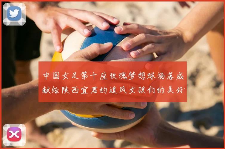 中国女足第十座玫瑰梦想球场落成献给陕西宜君的追风女孩们的美好祝福