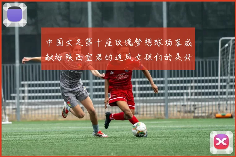 中国女足第十座玫瑰梦想球场落成献给陕西宜君的追风女孩们的美好祝福