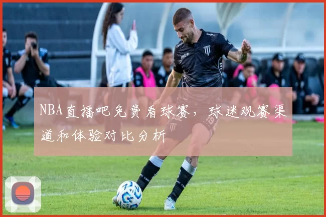 NBA直播吧免费看球赛，球迷观赛渠道和体验对比分析