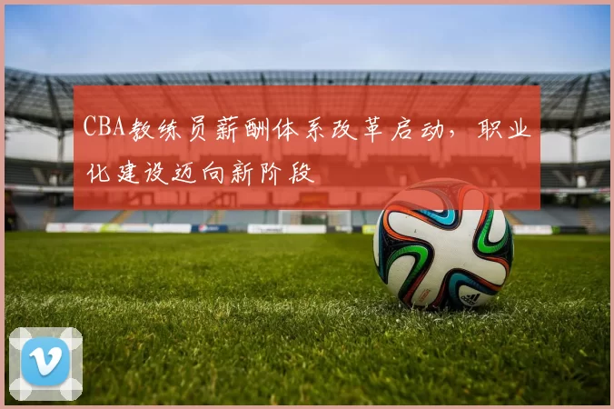 CBA教练员薪酬体系改革启动，职业化建设迈向新阶段