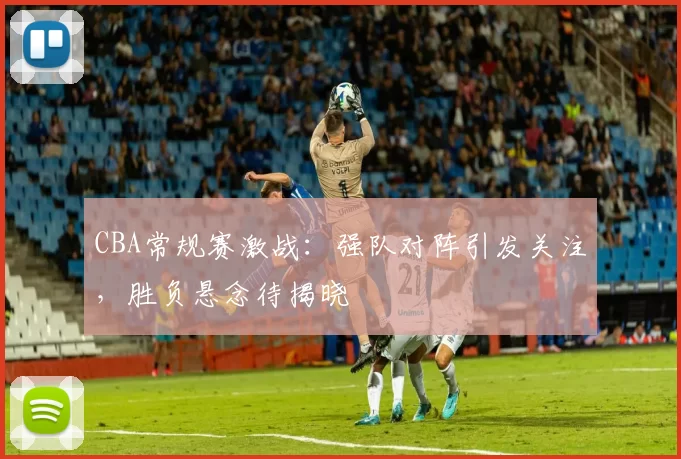 CBA常规赛激战:强队对阵引发关注,胜负悬念待揭晓