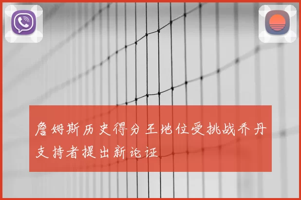 詹姆斯历史得分王地位受挑战乔丹支持者提出新论证
