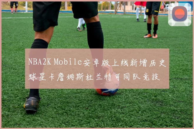 NBA2K Mobile安卓版上线新增历史球星卡詹姆斯杜兰特可同队竞技