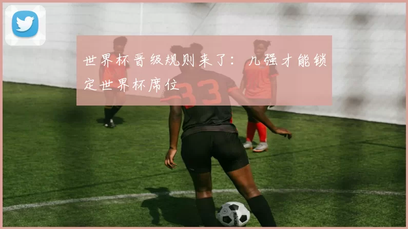世界杯晋级规则来了：几强才能锁定世界杯席位