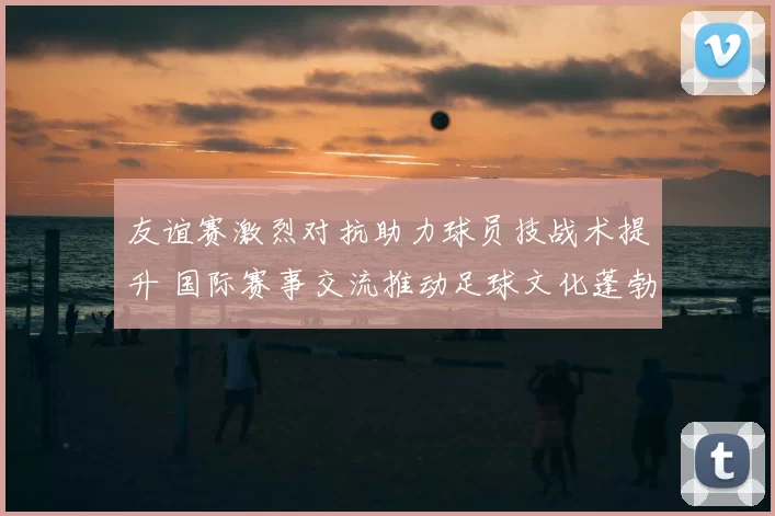 友谊赛激烈对抗助力球员技战术提升 国际赛事交流推动足球文化蓬勃发展