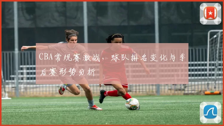 CBA常规赛激战,球队排名变化与季后赛形势分析