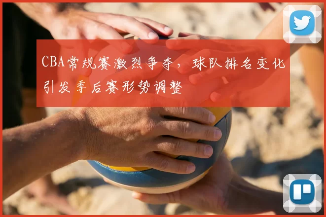 CBA常规赛激烈争夺,球队排名变化引发季后赛形势调整