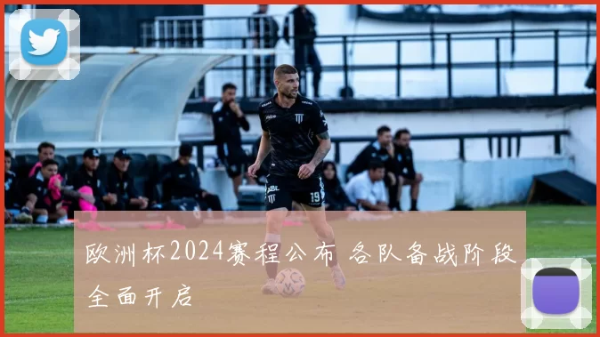 欧洲杯2024赛程公布 各队备战阶段全面开启