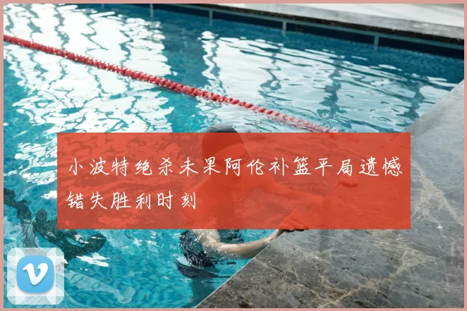 小波特绝杀未果阿伦补篮平局遗憾错失胜利时刻