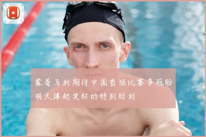 蒙哥马利期待中国首场比赛争冠盼明天捧起奖杯的特别时刻