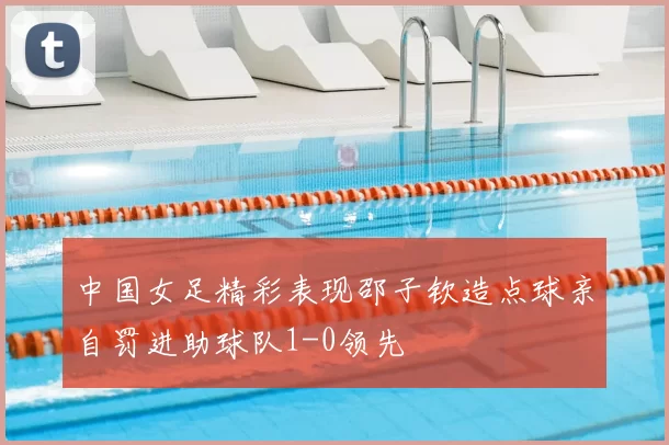 中国女足精彩表现邵子钦造点球亲自罚进助球队1-0领先