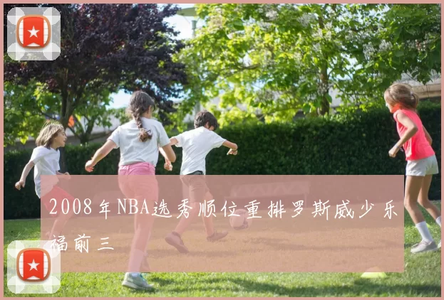 2008年NBA选秀顺位重排罗斯威少乐福前三