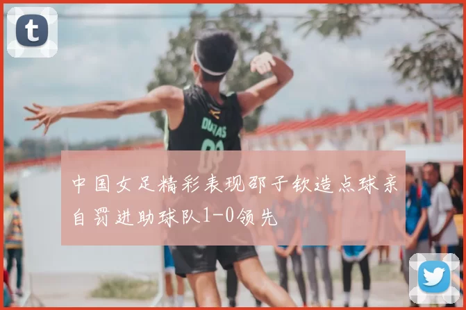 中国女足精彩表现邵子钦造点球亲自罚进助球队1-0领先