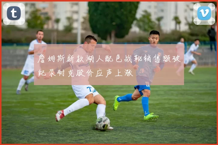 詹姆斯新款湖人配色战靴销售额破纪录耐克股价应声上涨