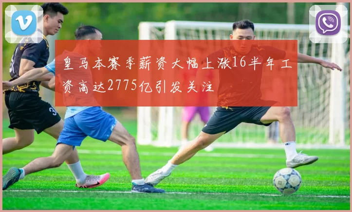 皇马本赛季薪资大幅上涨16半年工资高达2775亿引发关注
